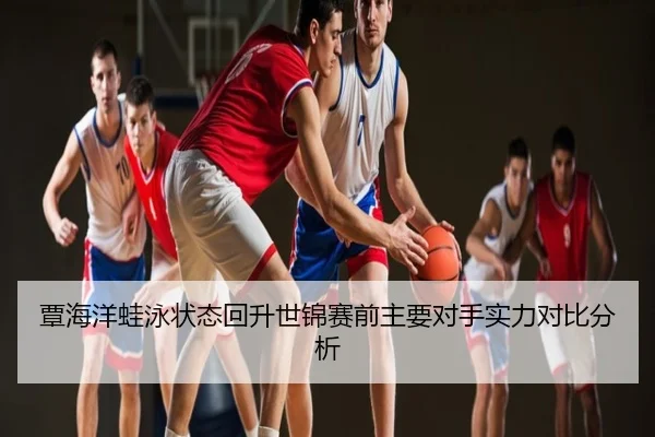 覃海洋蛙泳状态回升世锦赛前主要对手实力对比分析